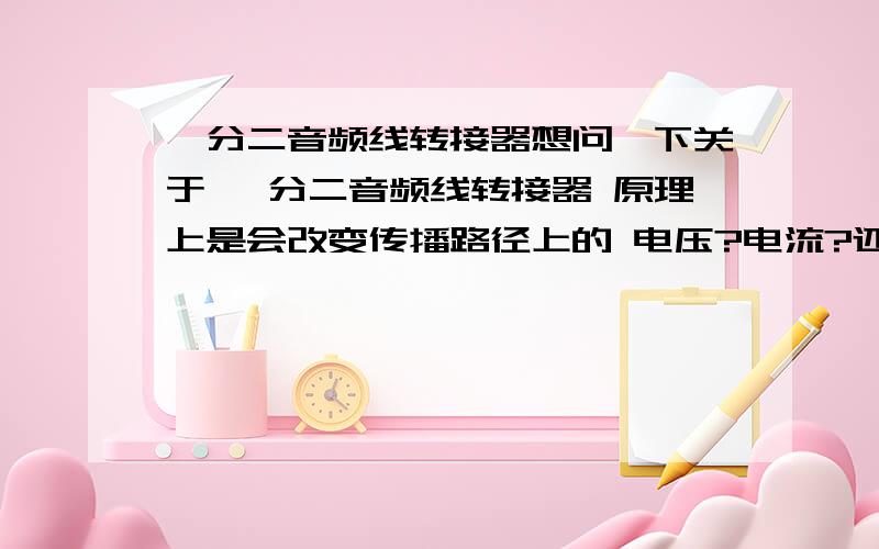 一分二音频线转接器想问一下关于 一分二音频线转接器 原理上是会改变传播路径上的 电压?电流?还是都不改变呢?那么一分二是起到电压或电流变为1/2的作用么?如果不是衰减电压 或者 电流