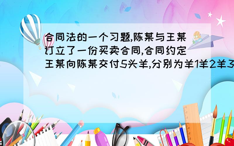 合同法的一个习题,陈某与王某订立了一份买卖合同,合同约定王某向陈某交付5头羊,分别为羊1羊2羊3羊4羊5,总价为2万元,陈某向王某交付定金6000元,其余由陈某在半年内付清,双方还约定在陈某