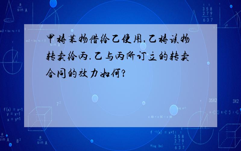 甲将某物借给乙使用,乙将该物转卖给丙.乙与丙所订立的转卖合同的效力如何?