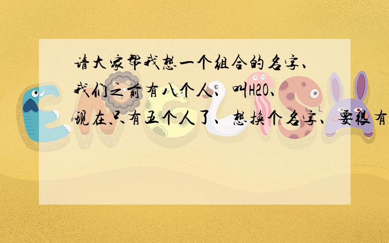 请大家帮我想一个组合的名字、我们之前有八个人、叫H2O、现在只有五个人了、想换个名字、要很有意义、我们的成员：莫莫、甄可、Bear、筱爱、韩星.老兄们帮我们想一个英文名、或字母