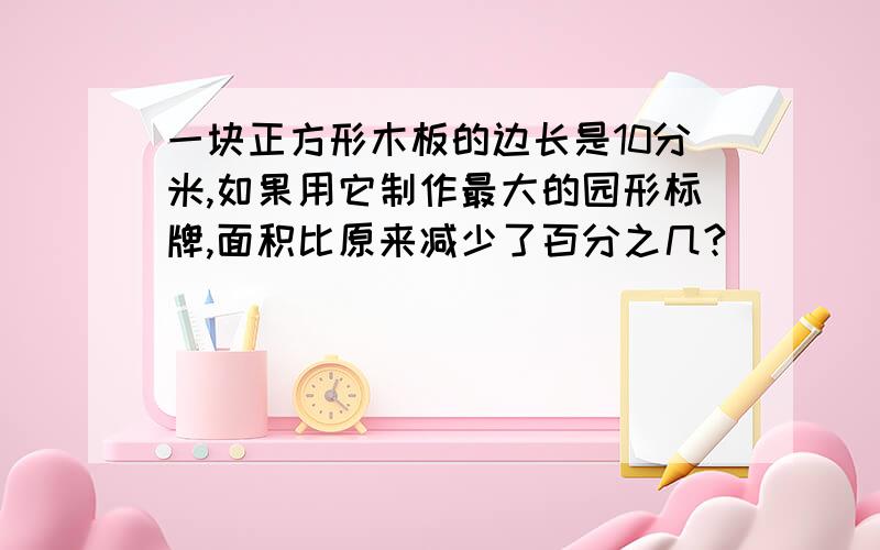 一块正方形木板的边长是10分米,如果用它制作最大的园形标牌,面积比原来减少了百分之几?