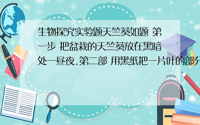 生物探究实验题天竺葵如题 第一步 把盆栽的天竺葵放在黑暗处一昼夜.第二部 用黑纸把一片叶的部分从正面和背面遮住,然后移到阳光下,照射3执4小时.第三部 剪下遮光的叶片,去掉黑纸 第四