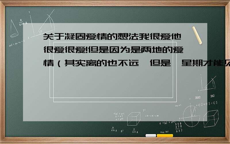 关于凝固爱情的想法我很爱他,很爱很爱!但是因为是两地的爱情（其实离的也不远,但是一星期才能见一次）.我不明确他是否真的爱我,但是我爱他是肯定的（原谅我开始语无伦次了）.我有个