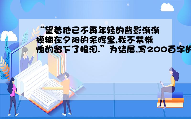 “望着他已不再年轻的背影渐渐模糊在夕阳的余晖里,我不禁惭愧的留下了眼泪.”为结尾,写200百字的叙文.“望着他【她】已不再年轻的背影渐渐模糊在夕阳的余晖里,我不禁惭愧的留下了眼