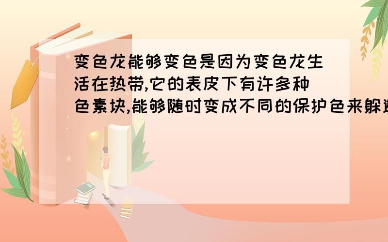 变色龙能够变色是因为变色龙生活在热带,它的表皮下有许多种色素块,能够随时变成不同的保护色来躲避敌人的攻击,保护自己.这颜色的变化是由外部的光线强弱和气温的变化引起的.根据变