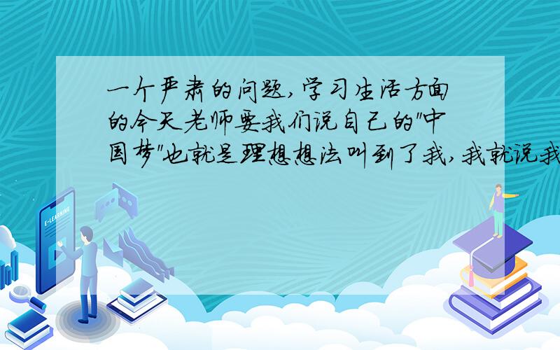 一个严肃的问题,学习生活方面的今天老师要我们说自己的＂中国梦＂也就是理想想法叫到了我,我就说我想过平凡的生活日子好过点就可以,老师就不太满意问我具体干什么（问的其他同学都