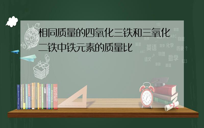 相同质量的四氧化三铁和三氧化二铁中铁元素的质量比