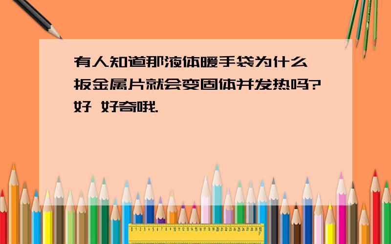 有人知道那液体暖手袋为什么一扳金属片就会变固体并发热吗?好 好奇哦.