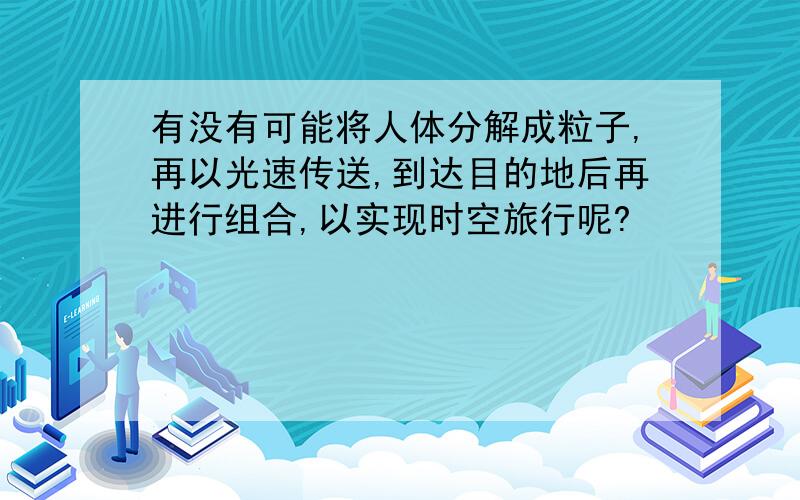 有没有可能将人体分解成粒子,再以光速传送,到达目的地后再进行组合,以实现时空旅行呢?