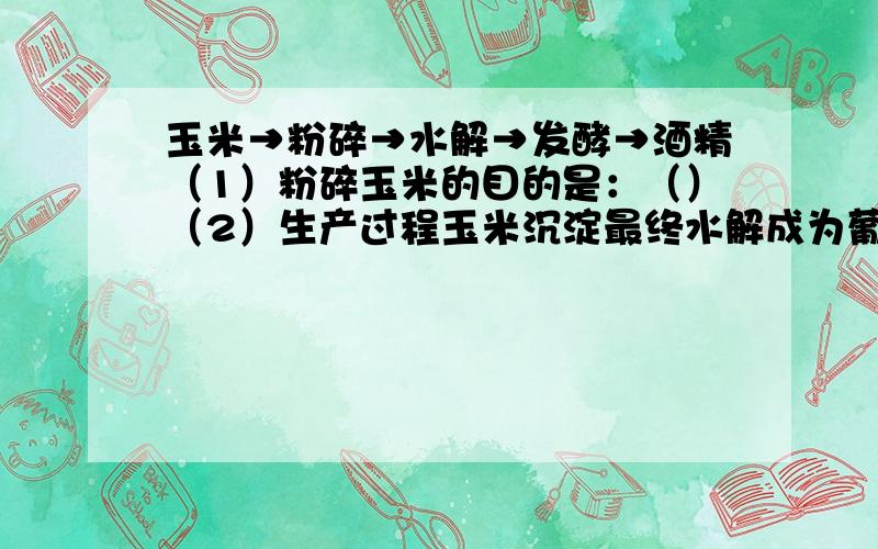 玉米→粉碎→水解→发酵→酒精（1）粉碎玉米的目的是：（）（2）生产过程玉米沉淀最终水解成为葡萄糖,生产过程中为了检验淀粉水解是否完全,可使用的试剂是（）（3）发酵阶段需要的