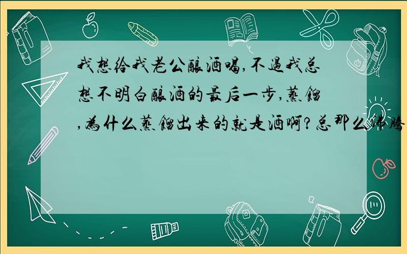 我想给我老公酿酒喝,不过我总想不明白酿酒的最后一步,蒸馏,为什么蒸馏出来的就是酒啊?总那么沸腾着,蒸到什么时候算是蒸完了啊?总是沸腾着,到最后不就完蒸馏出来了吗?