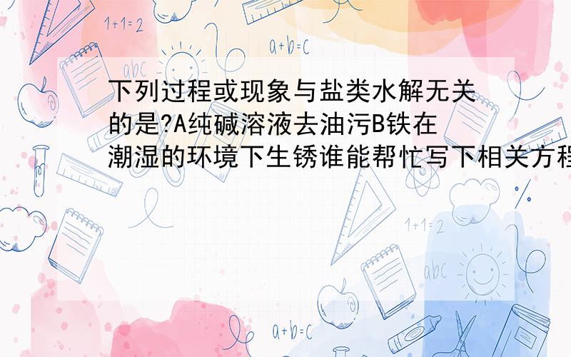 下列过程或现象与盐类水解无关的是?A纯碱溶液去油污B铁在潮湿的环境下生锈谁能帮忙写下相关方程式啊?