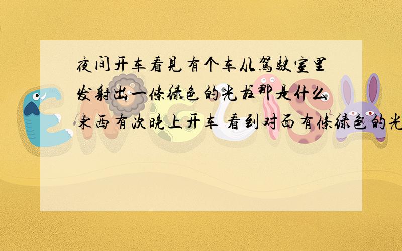 夜间开车看见有个车从驾驶室里发射出一条绿色的光柱那是什么东西有次晚上开车 看到对面有条绿色的光柱射过来,等开近了才发现时对面有个车驾驶室里装了个什么东西能发射绿色的光柱