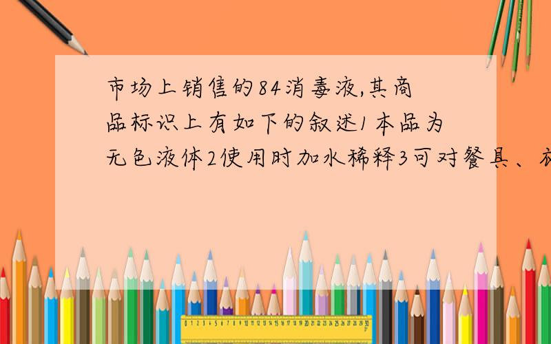 市场上销售的84消毒液,其商品标识上有如下的叙述1本品为无色液体2使用时加水稀释3可对餐具、衣物进行消毒、可漂白浅色衣服4PH大于7其有效成分可能是A   CL2B  SO2C  NACLOD KMNO4