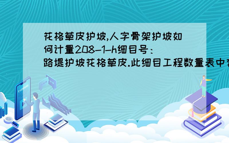 花格草皮护坡,人字骨架护坡如何计量208-1-h细目号：路堤护坡花格草皮.此细目工程数量表中有“花格草皮”和“撒草籽”两个工程数量,单位为M2；请问计量时以那个面积为依据.208-2-b-4细目号