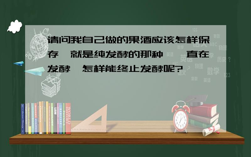 请问我自己做的果酒应该怎样保存,就是纯发酵的那种,一直在发酵,怎样能终止发酵呢?