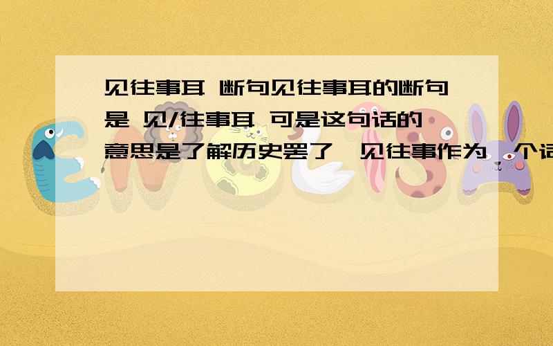 见往事耳 断句见往事耳的断句是 见/往事耳 可是这句话的意思是了解历史罢了,见往事作为一个词语,不是不能破句么?那是不是应该是见往事耳?