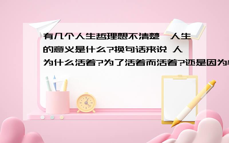 有几个人生哲理想不清楚,人生的意义是什么?换句话来说 人为什么活着?为了活着而活着?还是因为怕死才活着?我的想法是 做事随心,做人随性.活着就是为了去完成自己想做的事情,而不去论它