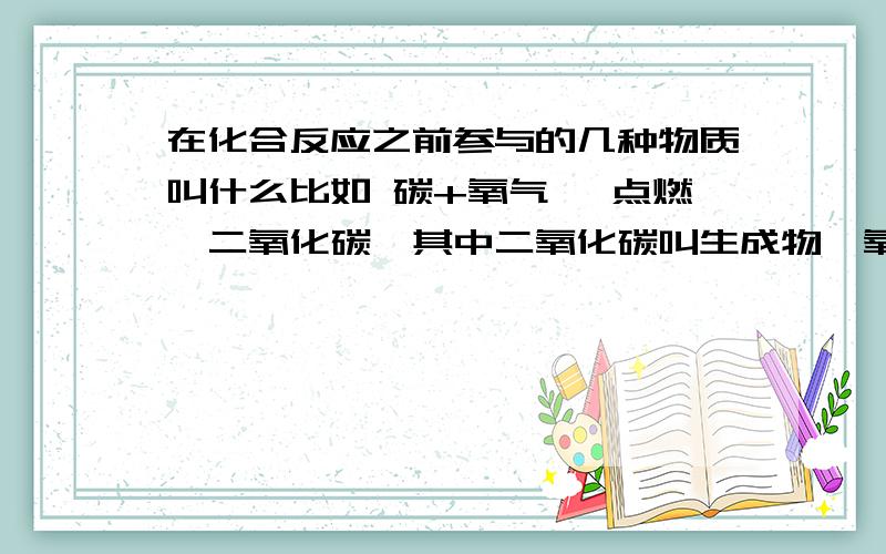 在化合反应之前参与的几种物质叫什么比如 碳+氧气 →点燃→二氧化碳,其中二氧化碳叫生成物,氧气和碳叫什么物?是反应物吗