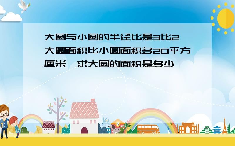 大圆与小圆的半径比是3比2,大圆面积比小圆面积多20平方厘米,求大圆的面积是多少