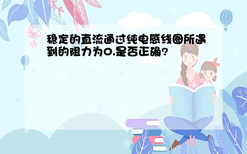 稳定的直流通过纯电感线圈所遇到的阻力为0.是否正确?