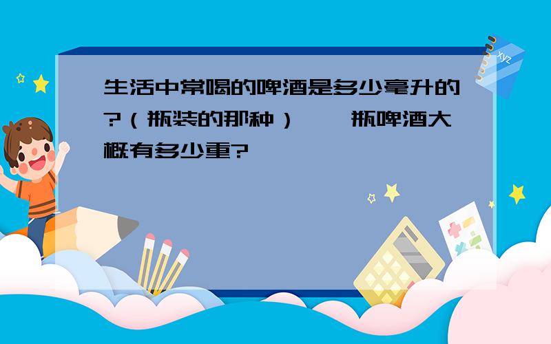 生活中常喝的啤酒是多少毫升的?（瓶装的那种）,一瓶啤酒大概有多少重?