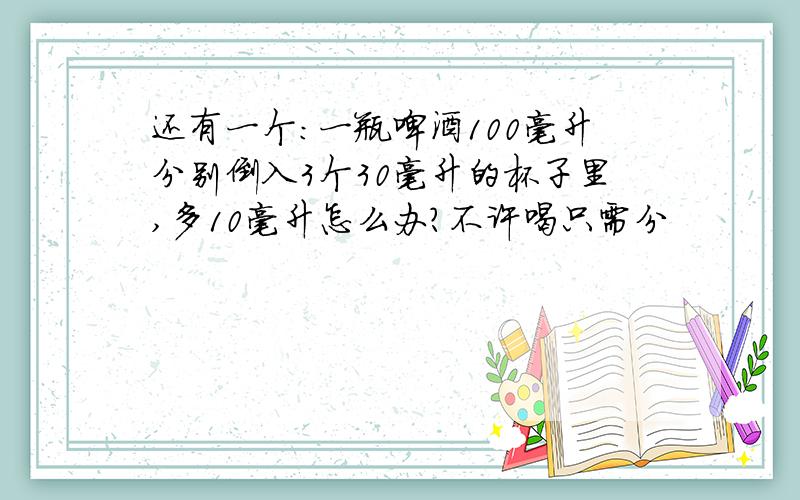 还有一个：一瓶啤酒100毫升分别倒入3个30毫升的杯子里,多10毫升怎么办?不许喝只需分