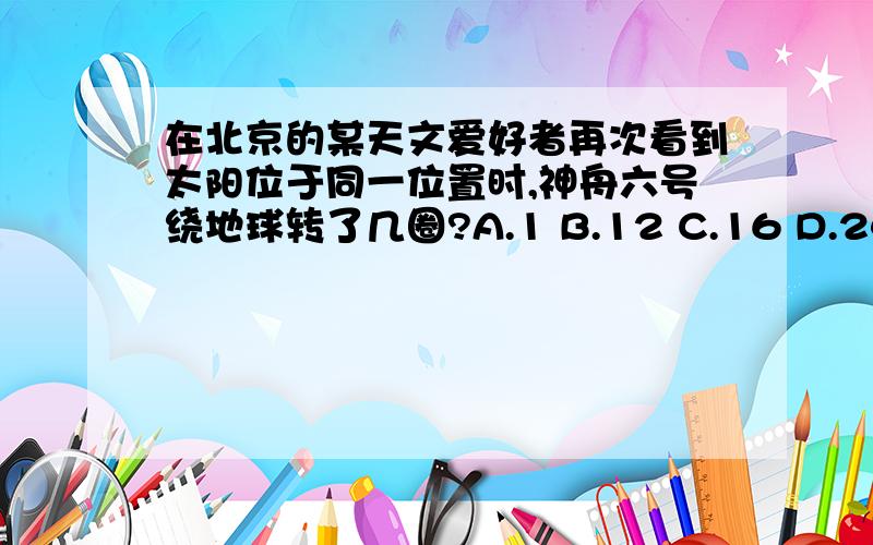 在北京的某天文爱好者再次看到太阳位于同一位置时,神舟六号绕地球转了几圈?A.1 B.12 C.16 D.24