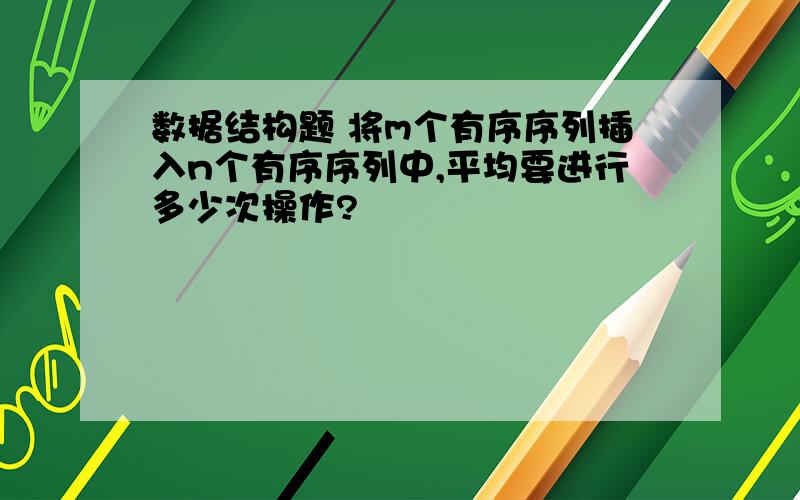 数据结构题 将m个有序序列插入n个有序序列中,平均要进行多少次操作?