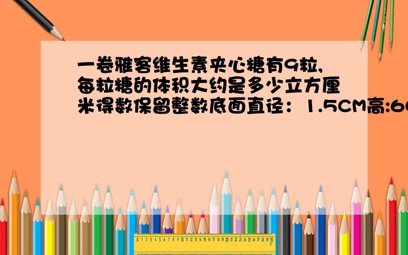 一卷雅客维生素夹心糖有9粒,每粒糖的体积大约是多少立方厘米得数保留整数底面直径：1.5CM高:6CM