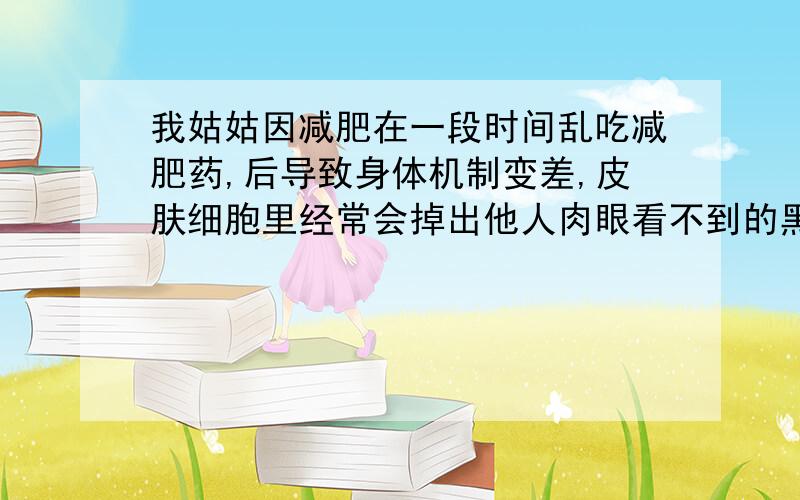 我姑姑因减肥在一段时间乱吃减肥药,后导致身体机制变差,皮肤细胞里经常会掉出他人肉眼看不到的黑色皮屑而且是24小时不间断的掉,她自己可以感受得到.掉下来的时候感觉很粘稠,掉出来后