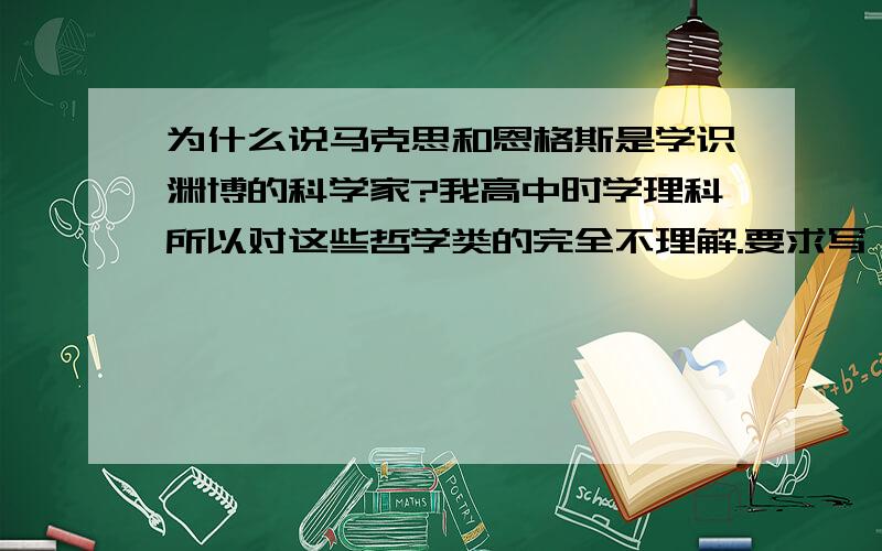 为什么说马克思和恩格斯是学识渊博的科学家?我高中时学理科所以对这些哲学类的完全不理解.要求写一篇马基论文,一千字左右的书面研究报告.麻烦会的回答一下,..