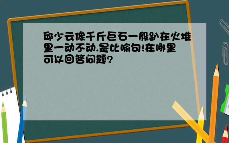 邱少云像千斤巨石一般趴在火堆里一动不动.是比喻句!在哪里可以回答问题?