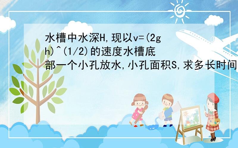 水槽中水深H,现以v=(2gh)^(1/2)的速度水槽底部一个小孔放水,小孔面积S,求多长时间可以将水放完?(s,H已知)如题