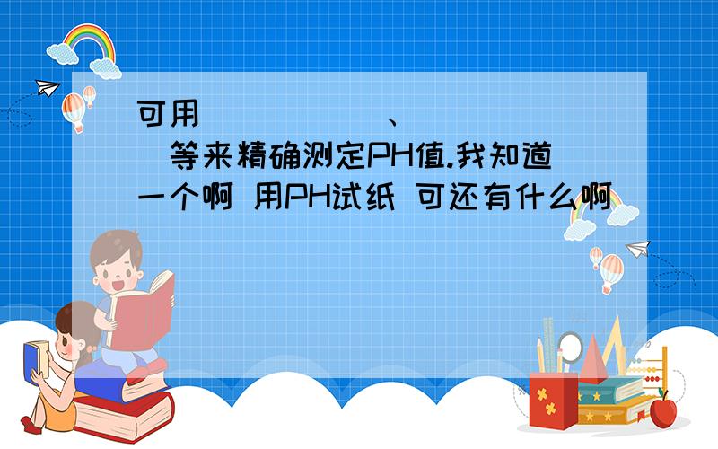 可用 _____、______等来精确测定PH值.我知道一个啊 用PH试纸 可还有什么啊