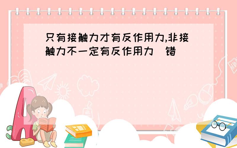 只有接触力才有反作用力,非接触力不一定有反作用力(错)