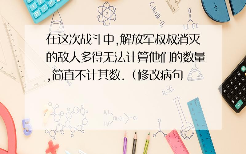 在这次战斗中,解放军叔叔消灭的敌人多得无法计算他们的数量,简直不计其数.（修改病句