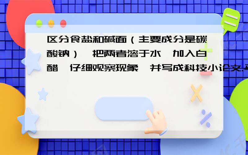 区分食盐和碱面（主要成分是碳酸钠）,把两者溶于水,加入白醋,仔细观察现象,并写成科技小论文.马上就开学了,500字左右就好不用太多,好的多给分.