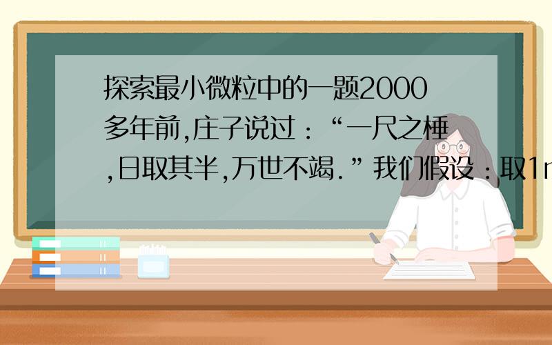 探索最小微粒中的一题2000多年前,庄子说过：“一尺之棰,日取其半,万世不竭.”我们假设：取1m长的木杆,每天截取一半,第二天截取剩下的一半的一半……这样截取一百天,剩下的木杆长度是多