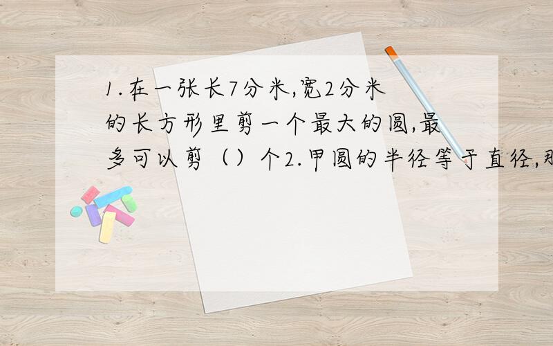 1.在一张长7分米,宽2分米的长方形里剪一个最大的圆,最多可以剪（）个2.甲圆的半径等于直径,那么乙圆的面积是甲圆的（）A.2倍 B.2分之1 C.4倍 D 4分之13.电视塔的圆形塔底直径是30米,要在周围