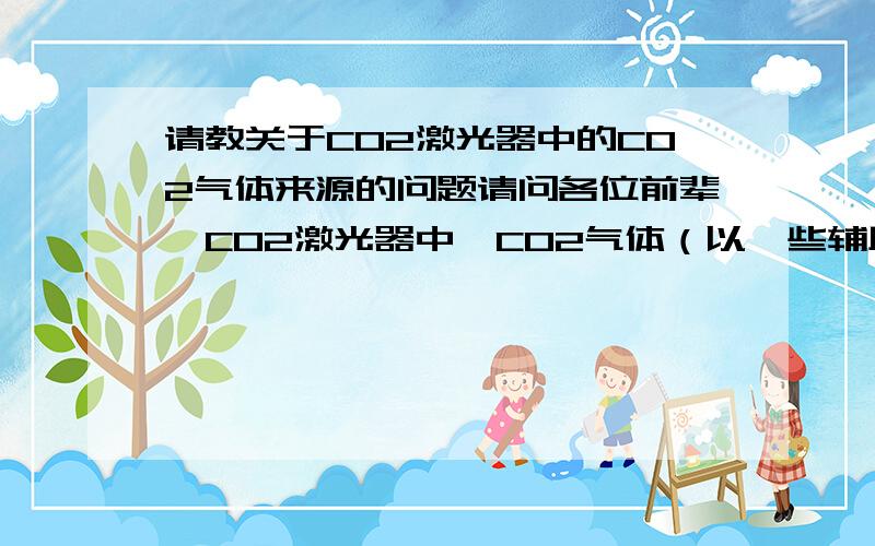 请教关于CO2激光器中的CO2气体来源的问题请问各位前辈,CO2激光器中,CO2气体（以一些辅助气体）是怎样充入放电管的?它们是如何产生的?那一根大约直径100mm长1300mm的管，一般的使用频率，CO2