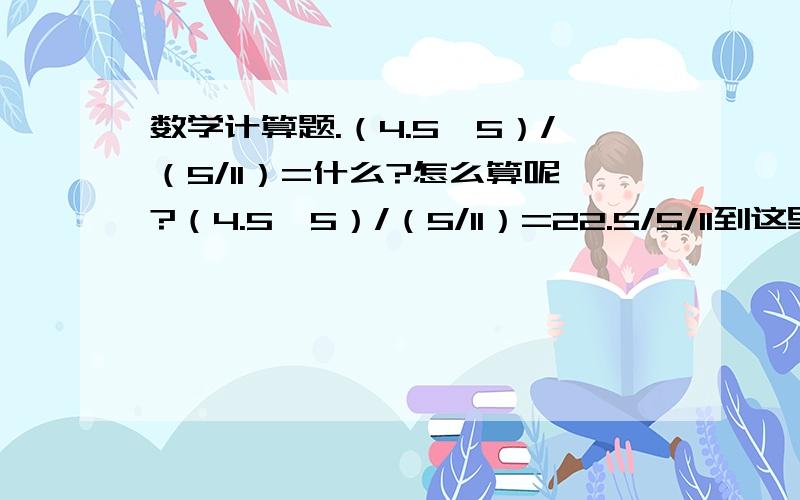 数学计算题.（4.5×5）/（5/11）=什么?怎么算呢?（4.5×5）/（5/11）=22.5/5/11到这里对吗？这样好难算哦。