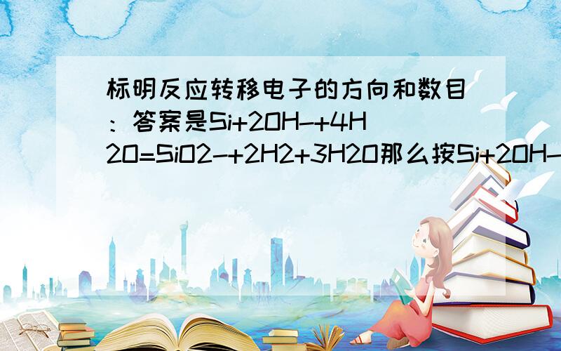 标明反应转移电子的方向和数目：答案是Si+2OH-+4H2O=SiO2-+2H2+3H2O那么按Si+2OH-+H2O=SiO2-+2H2来标行吗如果问整个反应共转移多少电子是按哪个方程式算呢，不一样呀