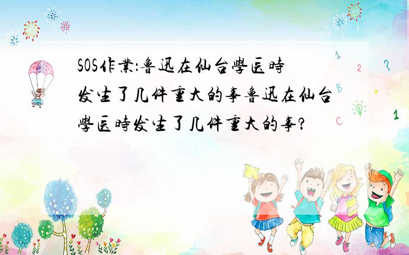 SOS作业：鲁迅在仙台学医时发生了几件重大的事鲁迅在仙台学医时发生了几件重大的事?