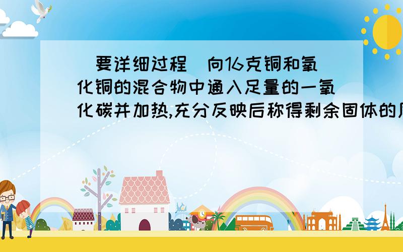 (要详细过程)向16克铜和氧化铜的混合物中通入足量的一氧化碳并加热,充分反映后称得剩余固体的质量为13.6g则原混合物中铜质量为