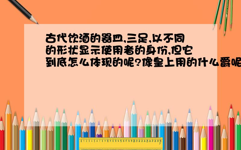 古代饮酒的器皿,三足,以不同的形状显示使用者的身份,但它到底怎么体现的呢?像皇上用的什么爵呢