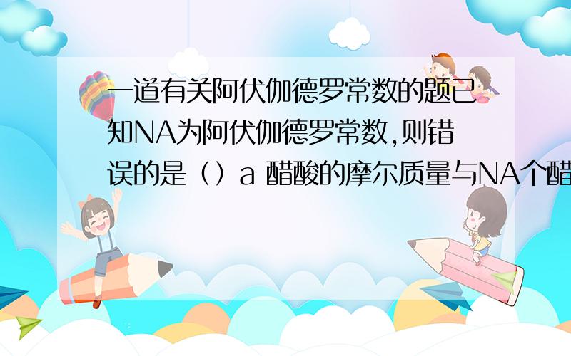 一道有关阿伏伽德罗常数的题已知NA为阿伏伽德罗常数,则错误的是（）a 醋酸的摩尔质量与NA个醋酸分子的质量在数值上相等b NA个氧气分子和NA个氢气分子的质量比是16：1c 2.4g镁变成镁离子时