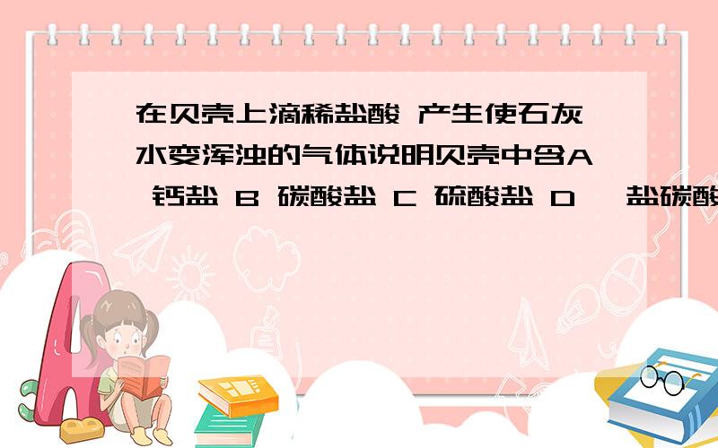 在贝壳上滴稀盐酸 产生使石灰水变浑浊的气体说明贝壳中含A 钙盐 B 碳酸盐 C 硫酸盐 D 铵盐碳酸钙喔 选A还是B阿?