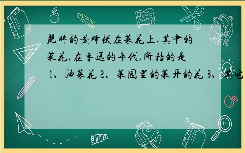 肥胖的黄蜂伏在菜花上,其中的菜花,在鲁迅的年代,所指的是 1、油菜花 2、菜园里的菜开的花 3、其它的花悬赏.当然,这个要证据! 多方面的证明.