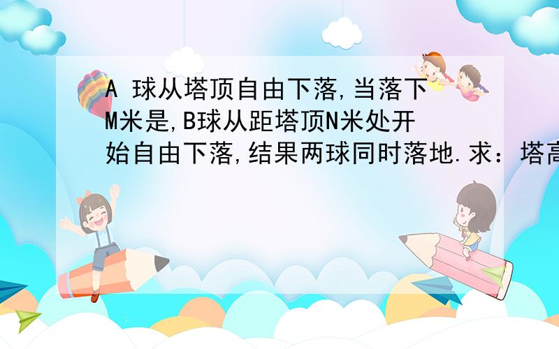 A 球从塔顶自由下落,当落下M米是,B球从距塔顶N米处开始自由下落,结果两球同时落地.求：塔高